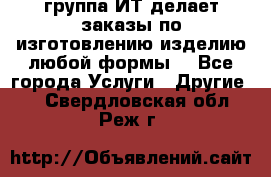 группа ИТ делает заказы по изготовлению изделию любой формы  - Все города Услуги » Другие   . Свердловская обл.,Реж г.